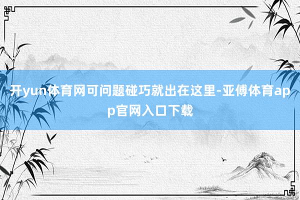 开yun体育网可问题碰巧就出在这里-亚傅体育app官网入口下载