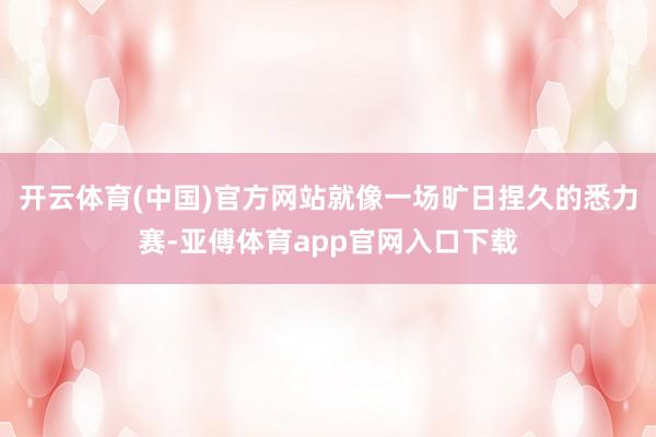 开云体育(中国)官方网站就像一场旷日捏久的悉力赛-亚傅体育app官网入口下载