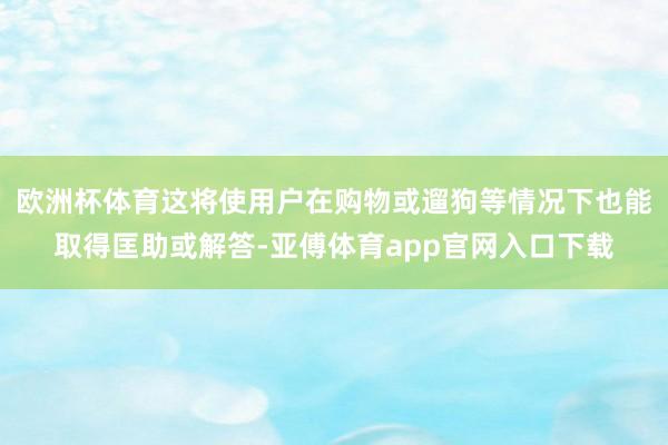 欧洲杯体育这将使用户在购物或遛狗等情况下也能取得匡助或解答-亚傅体育app官网入口下载