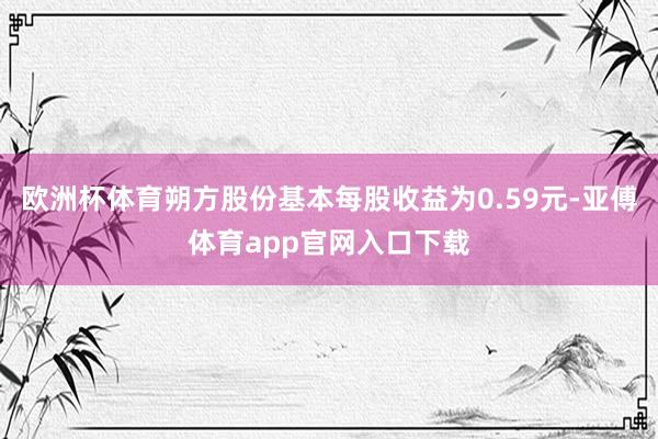 欧洲杯体育朔方股份基本每股收益为0.59元-亚傅体育app官网入口下载