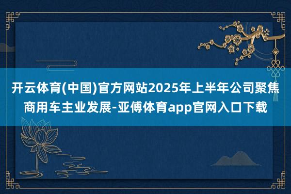 开云体育(中国)官方网站2025年上半年公司聚焦商用车主业发展-亚傅体育app官网入口下载