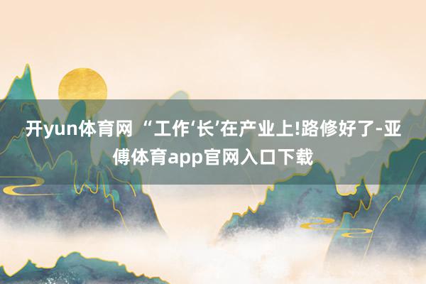 开yun体育网 “工作‘长’在产业上!路修好了-亚傅体育app官网入口下载