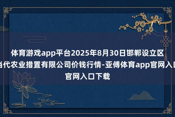 体育游戏app平台2025年8月30日邯郸设立区滏东当代农业措置有限公司价钱行情-亚傅体育app官网入口下载