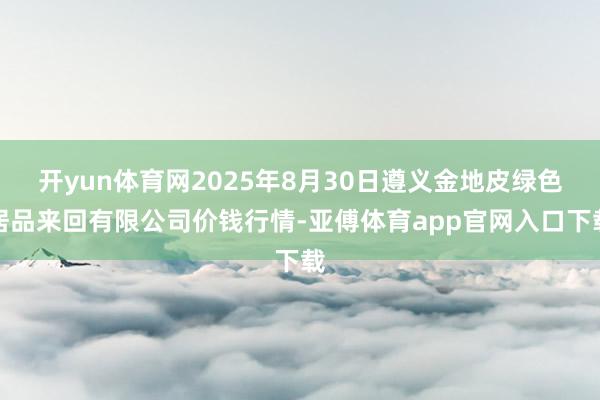 开yun体育网2025年8月30日遵义金地皮绿色居品来回有限公司价钱行情-亚傅体育app官网入口下载