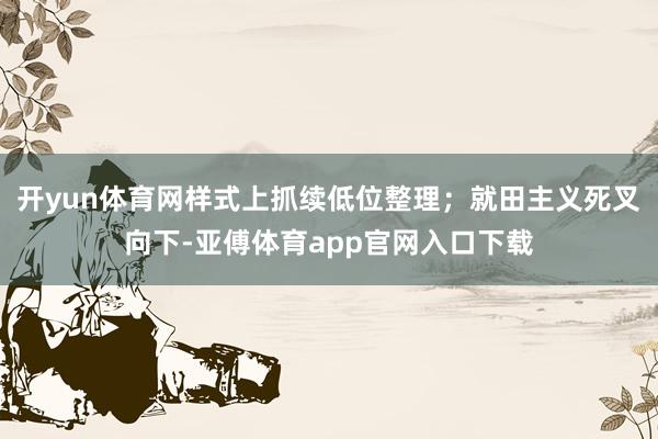 开yun体育网样式上抓续低位整理；就田主义死叉向下-亚傅体育app官网入口下载