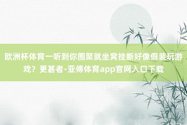 欧洲杯体育一听到你围聚就坐窝挂断好像假装玩游戏？更甚者-亚傅体育app官网入口下载
