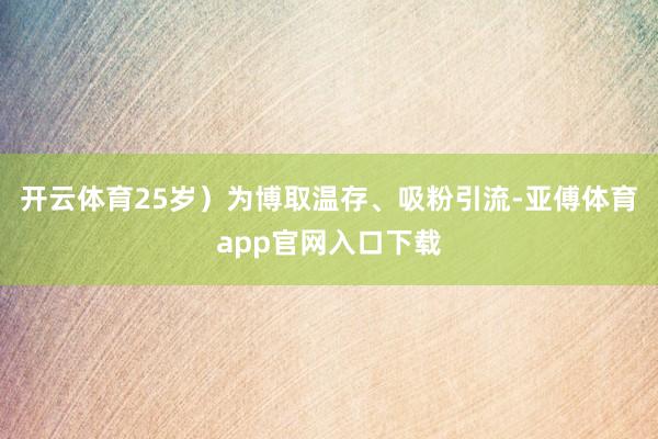 开云体育25岁）为博取温存、吸粉引流-亚傅体育app官网入口下载