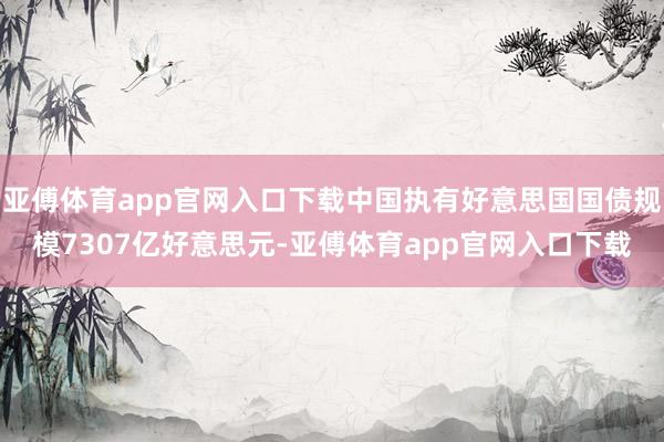 亚傅体育app官网入口下载中国执有好意思国国债规模7307亿好意思元-亚傅体育app官网入口下载