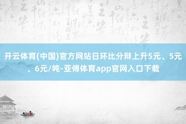 开云体育(中国)官方网站日环比分辩上升5元、5元、6元/吨-亚傅体育app官网入口下载