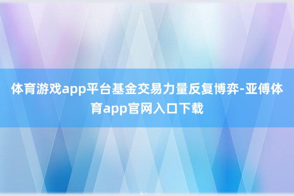 体育游戏app平台基金交易力量反复博弈-亚傅体育app官网入口下载