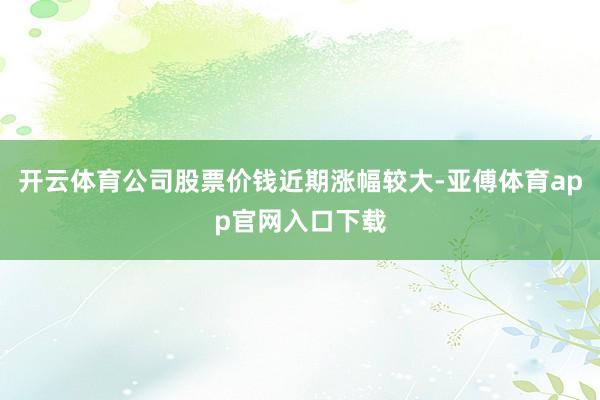 开云体育公司股票价钱近期涨幅较大-亚傅体育app官网入口下载