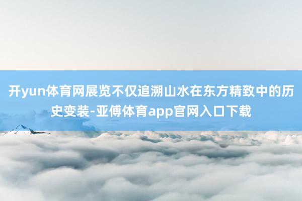 开yun体育网展览不仅追溯山水在东方精致中的历史变装-亚傅体育app官网入口下载