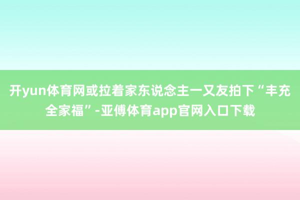 开yun体育网或拉着家东说念主一又友拍下“丰充全家福”-亚傅体育app官网入口下载