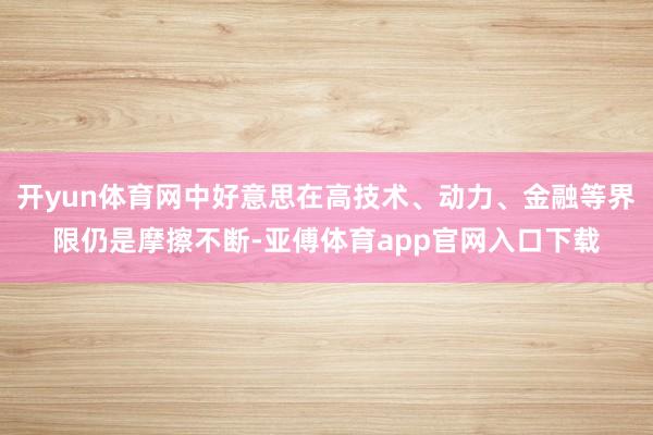 开yun体育网中好意思在高技术、动力、金融等界限仍是摩擦不断-亚傅体育app官网入口下载