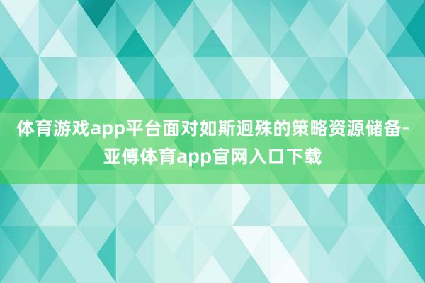 体育游戏app平台面对如斯迥殊的策略资源储备-亚傅体育app官网入口下载