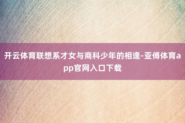 开云体育联想系才女与商科少年的相逢-亚傅体育app官网入口下载