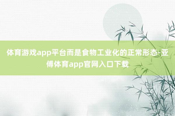 体育游戏app平台而是食物工业化的正常形态-亚傅体育app官网入口下载