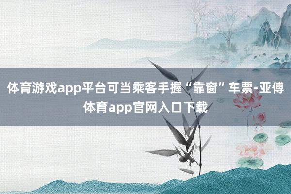 体育游戏app平台可当乘客手握“靠窗”车票-亚傅体育app官网入口下载