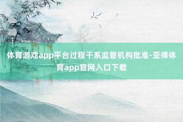 体育游戏app平台过程干系监管机构批准-亚傅体育app官网入口下载