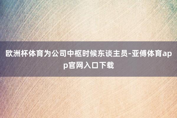 欧洲杯体育为公司中枢时候东谈主员-亚傅体育app官网入口下载