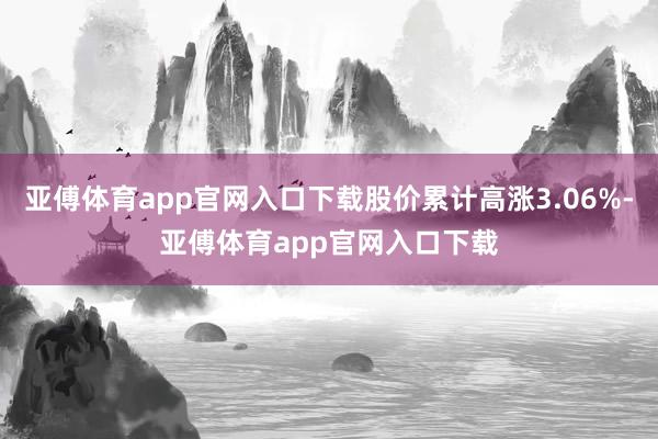 亚傅体育app官网入口下载股价累计高涨3.06%-亚傅体育app官网入口下载
