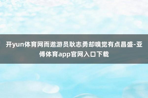 开yun体育网而遨游员耿志勇却嗅觉有点昌盛-亚傅体育app官网入口下载