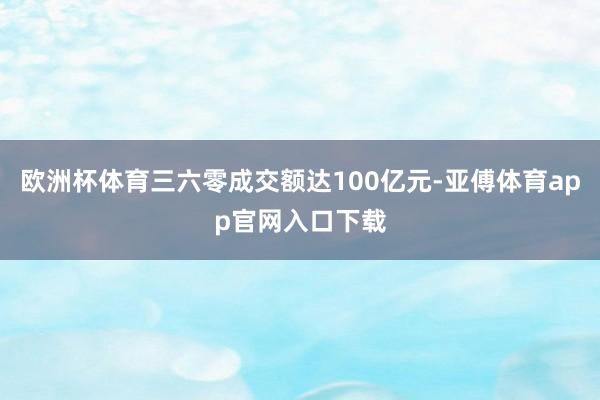 欧洲杯体育三六零成交额达100亿元-亚傅体育app官网入口下载