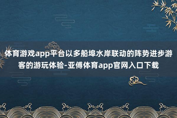 体育游戏app平台以多船埠水岸联动的阵势进步游客的游玩体验-亚傅体育app官网入口下载