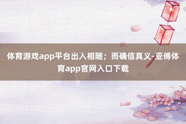 体育游戏app平台出入相随;而确信真义-亚傅体育app官网入口下载