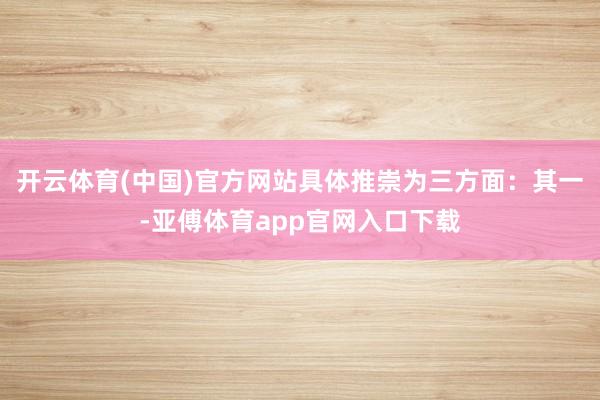 开云体育(中国)官方网站具体推崇为三方面:其一-亚傅体育app官网入口下载