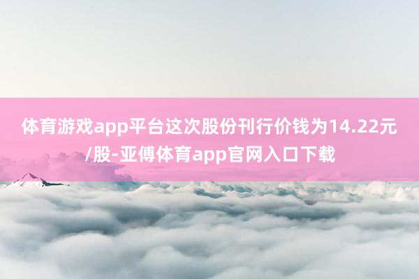 体育游戏app平台　　这次股份刊行价钱为14.22元/股-亚傅体育app官网入口下载