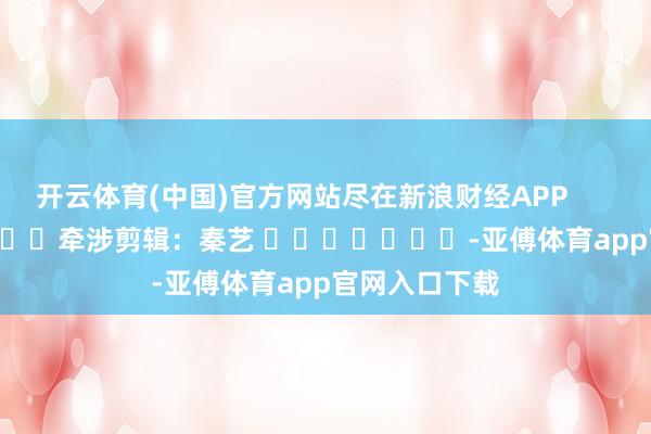 开云体育(中国)官方网站尽在新浪财经APP            						牵涉剪辑：秦艺 							-亚傅体育app官网入口下载