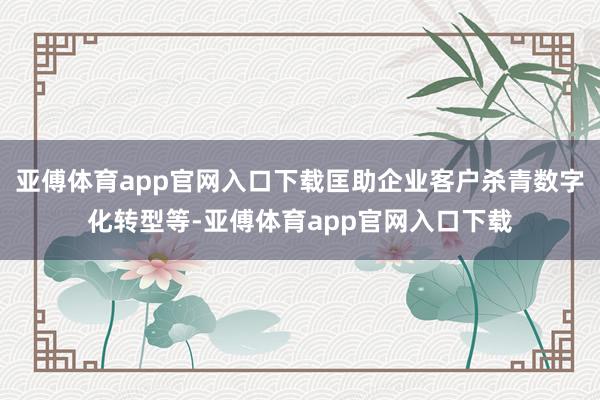 亚傅体育app官网入口下载匡助企业客户杀青数字化转型等-亚傅体育app官网入口下载