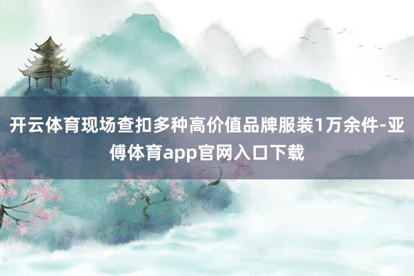 开云体育现场查扣多种高价值品牌服装1万余件-亚傅体育app官网入口下载