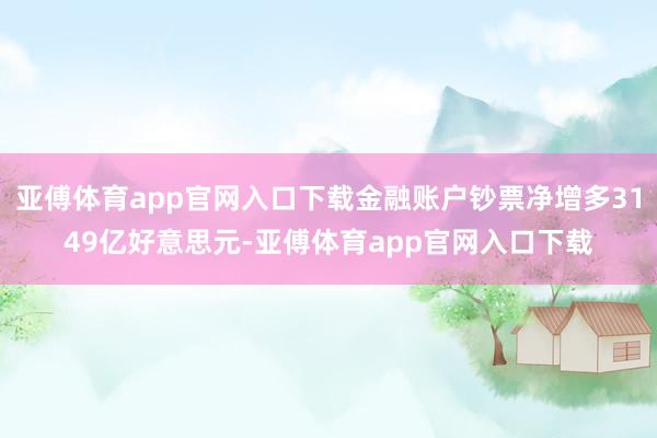 亚傅体育app官网入口下载金融账户钞票净增多3149亿好意思元-亚傅体育app官网入口下载