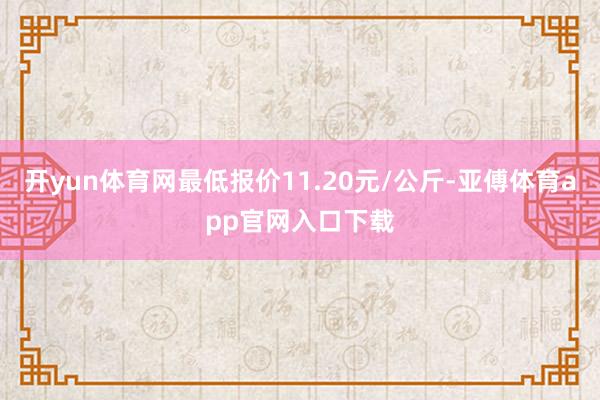 开yun体育网最低报价11.20元/公斤-亚傅体育app官网入口下载