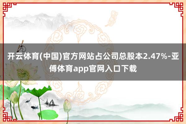 开云体育(中国)官方网站占公司总股本2.47%-亚傅体育app官网入口下载