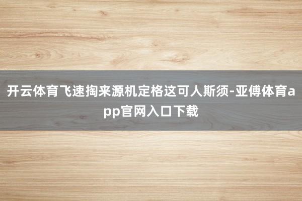 开云体育飞速掏来源机定格这可人斯须-亚傅体育app官网入口下载