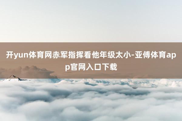 开yun体育网赤军指挥看他年级太小-亚傅体育app官网入口下载