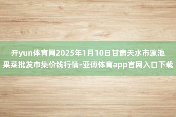 开yun体育网2025年1月10日甘肃天水市瀛池果菜批发市集价钱行情-亚傅体育app官网入口下载