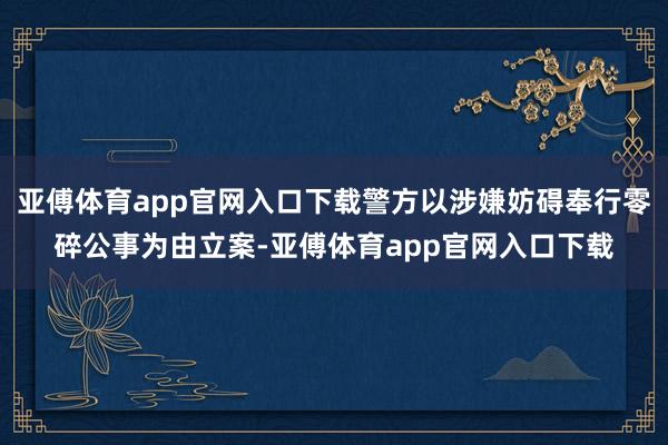 亚傅体育app官网入口下载警方以涉嫌妨碍奉行零碎公事为由立案-亚傅体育app官网入口下载