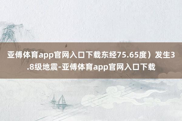 亚傅体育app官网入口下载东经75.65度）发生3.8级地震-亚傅体育app官网入口下载