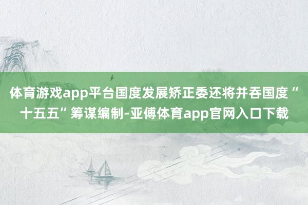 体育游戏app平台国度发展矫正委还将并吞国度“十五五”筹谋编制-亚傅体育app官网入口下载