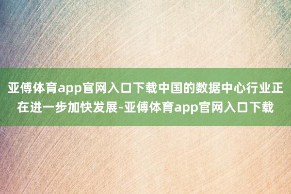 亚傅体育app官网入口下载中国的数据中心行业正在进一步加快发展-亚傅体育app官网入口下载