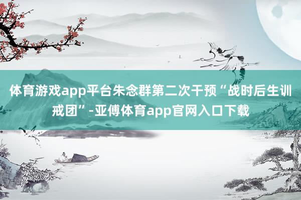 体育游戏app平台朱念群第二次干预“战时后生训戒团”-亚傅体育app官网入口下载