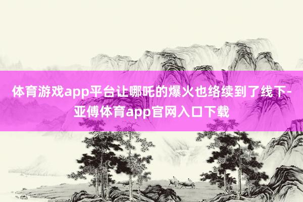 体育游戏app平台让哪吒的爆火也络续到了线下-亚傅体育app官网入口下载