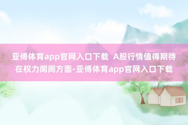 亚傅体育app官网入口下载 A股行情值得期待 在权力阛阓方面-亚傅体育app官网入口下载