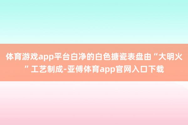 体育游戏app平台白净的白色搪瓷表盘由“大明火”工艺制成-亚傅体育app官网入口下载