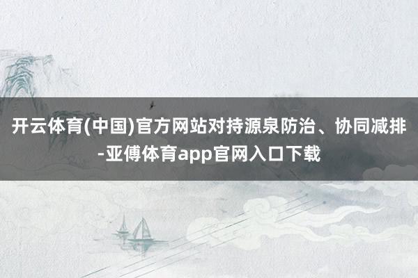 开云体育(中国)官方网站对持源泉防治、协同减排-亚傅体育app官网入口下载