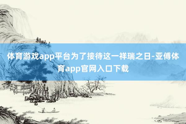 体育游戏app平台为了接待这一祥瑞之日-亚傅体育app官网入口下载